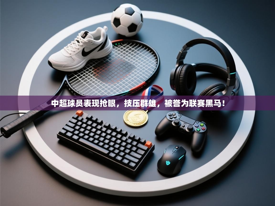 中超球员表现抢眼，技压群雄，被誉为联赛黑马！  第1张