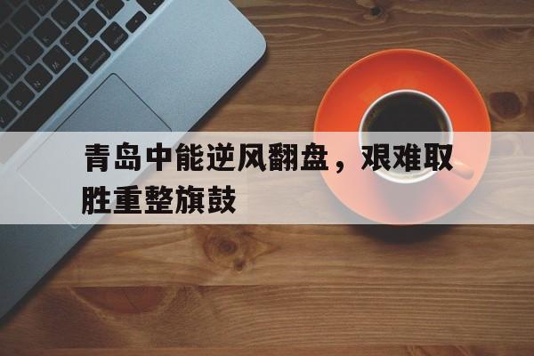 开云体育中国官方网站-青岛中能逆风翻盘，艰难取胜重整旗鼓的简单介绍