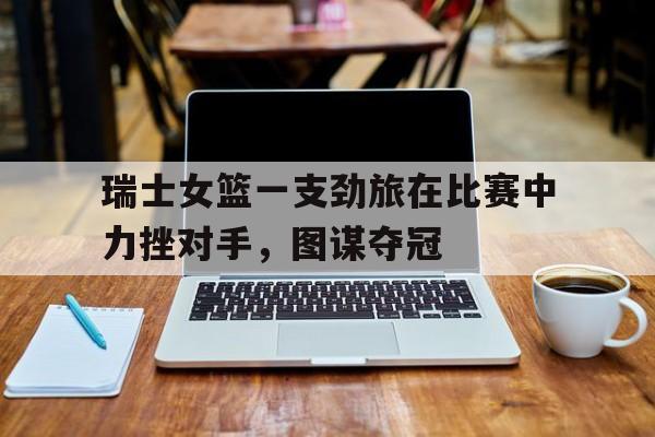 开yun体育官网-瑞士女篮一支劲旅在比赛中力挫对手，图谋夺冠