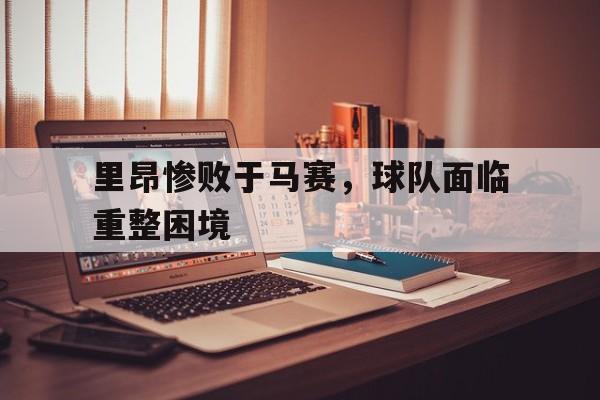 云开体育官网-里昂惨败于马赛，球队面临重整困境的简单介绍