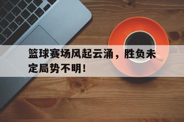 开云体育在线入口-篮球赛场风起云涌，胜负未定局势不明！的简单介绍